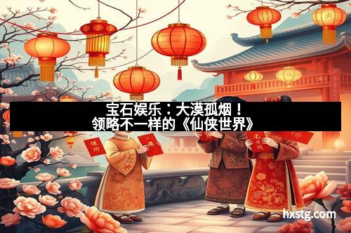 宝石娱乐：大漠孤烟！领略不一样的《仙侠世界》