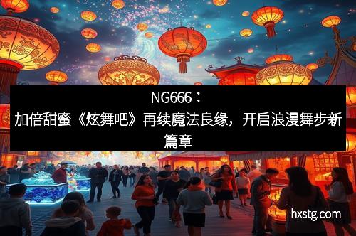 NG666：加倍甜蜜《炫舞吧》再续魔法良缘，开启浪漫舞步新篇章